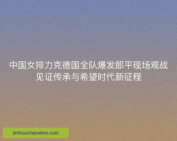 中国女排力克德国全队爆发郎平现场观战见证传承与希望时代新征程 中国女排力克德国全队爆发郎平现场观战见证传承与希望时代新征程