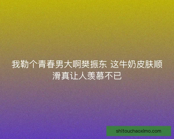 我勒个青春男大啊樊振东 这牛奶皮肤顺滑真让人羡慕不已