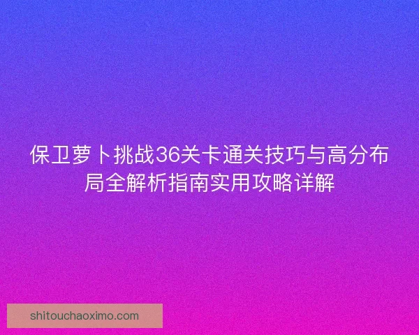 保卫萝卜挑战36关卡通关技巧与高分布局全解析指南实用攻略详解 保卫萝卜挑战36关卡通关技巧与高分布局全解析指南实用攻略详解