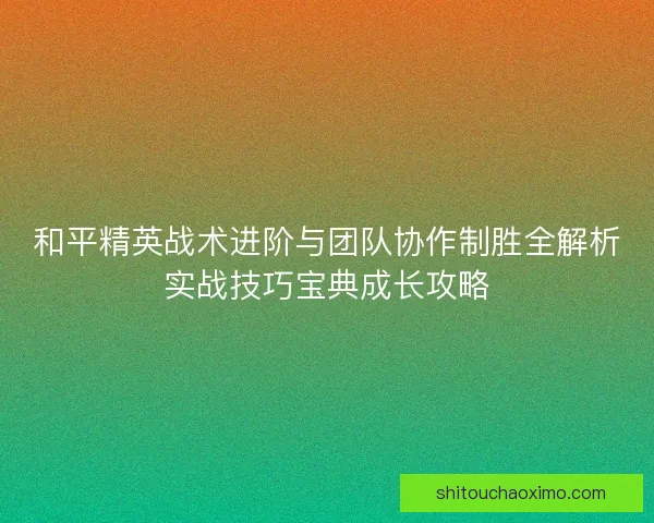 和平精英战术进阶与团队协作制胜全解析实战技巧宝典成长攻略