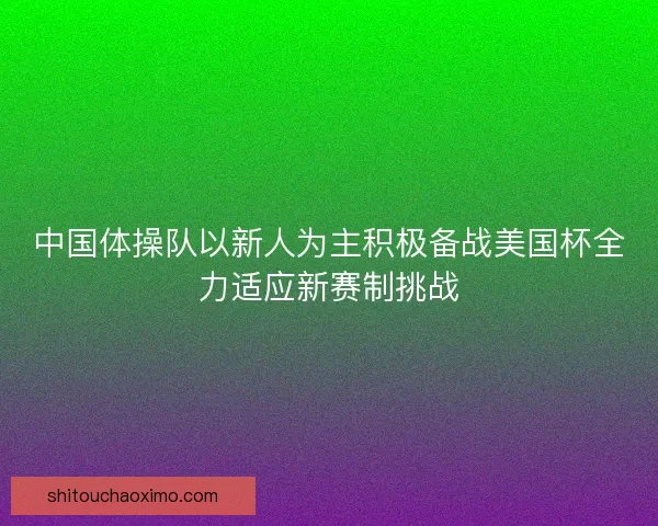 中国体操队以新人为主积极备战美国杯全力适应新赛制挑战