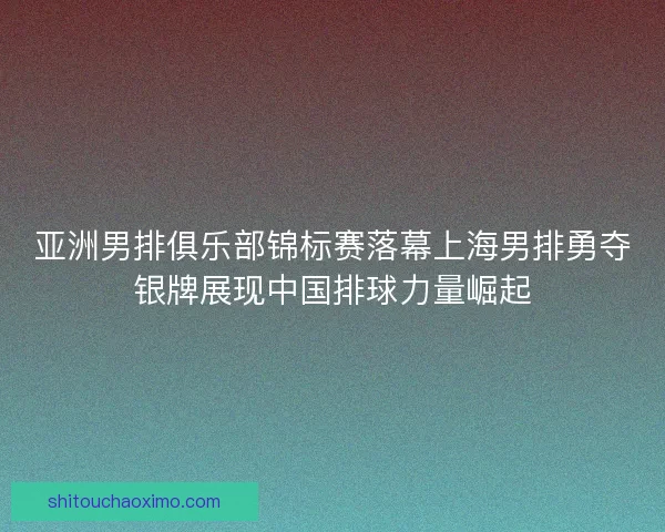 亚洲男排俱乐部锦标赛落幕上海男排勇夺银牌展现中国排球力量崛起