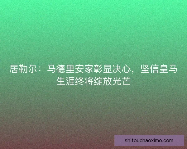 居勒尔：马德里安家彰显决心，坚信皇马生涯终将绽放光芒