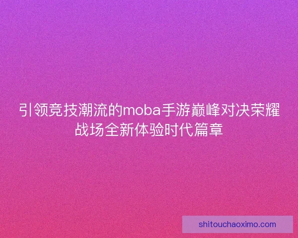 引领竞技潮流的moba手游巅峰对决荣耀战场全新体验时代篇章