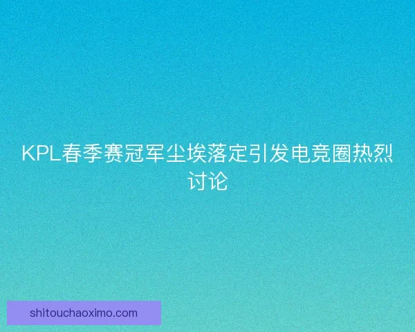 KPL春季赛冠军尘埃落定引发电竞圈热烈讨论