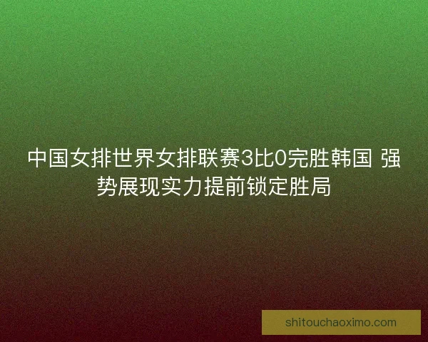 中国女排世界女排联赛3比0完胜韩国 强势展现实力提前锁定胜局 中国女排世界女排联赛3比0完胜韩国 强势展现实力提前锁定胜局
