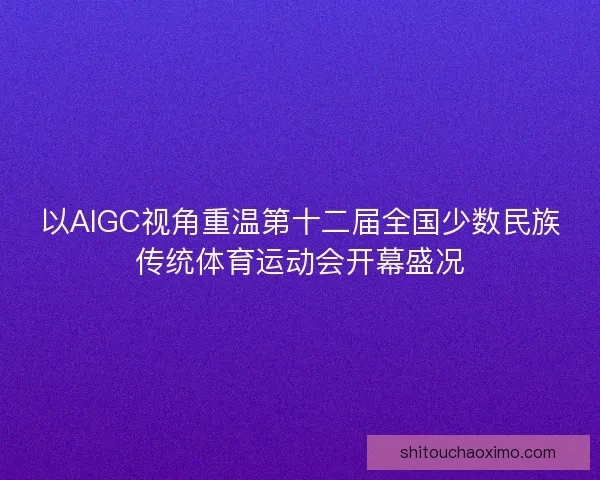 以AIGC视角重温第十二届全国少数民族传统体育运动会开幕盛况