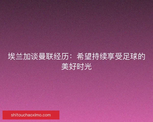 埃兰加谈曼联经历：希望持续享受足球的美好时光