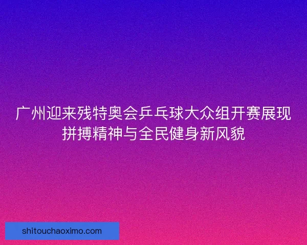 广州迎来残特奥会乒乓球大众组开赛展现拼搏精神与全民健身新风貌 广州迎来残特奥会乒乓球大众组开赛展现拼搏精神与全民健身新风貌