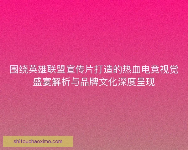 围绕英雄联盟宣传片打造的热血电竞视觉盛宴解析与品牌文化深度呈现
