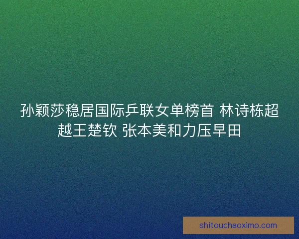 孙颖莎稳居国际乒联女单榜首 林诗栋超越王楚钦 张本美和力压早田