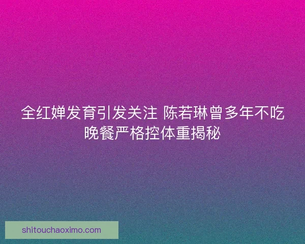 全红婵发育引发关注 陈若琳曾多年不吃晚餐严格控体重揭秘 全红婵发育引发关注 陈若琳曾多年不吃晚餐严格控体重揭秘