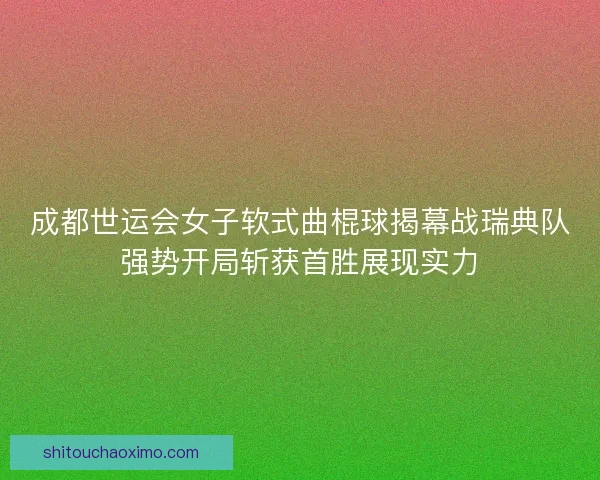 成都世运会女子软式曲棍球揭幕战瑞典队强势开局斩获首胜展现实力