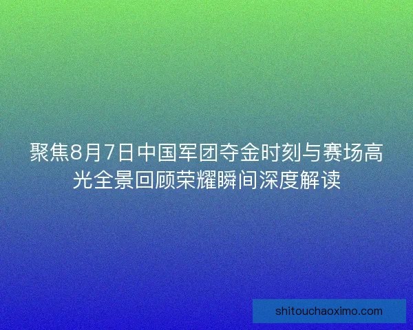 聚焦8月7日中国军团夺金时刻与赛场高光全景回顾荣耀瞬间深度解读