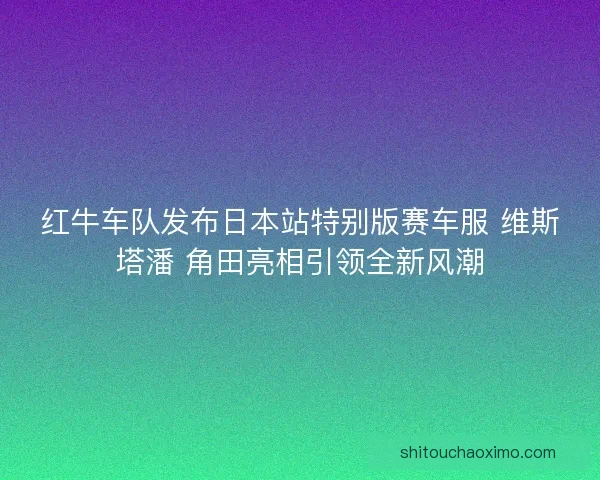 红牛车队发布日本站特别版赛车服 维斯塔潘 角田亮相引领全新风潮
