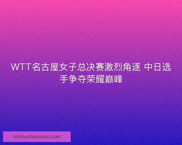 WTT名古屋女子总决赛激烈角逐 中日选手争夺荣耀巅峰