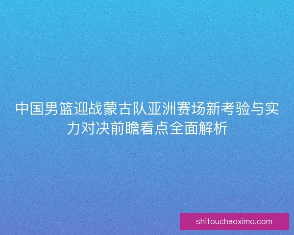 中国男篮迎战蒙古队亚洲赛场新考验与实力对决前瞻看点全面解析 中国男篮迎战蒙古队亚洲赛场新考验与实力对决前瞻看点全面解析