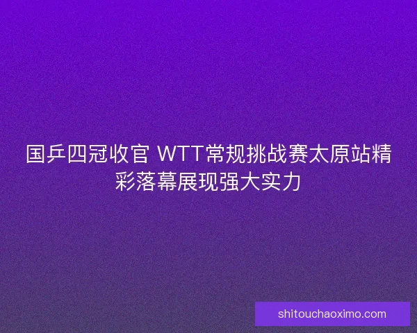 国乒四冠收官 WTT常规挑战赛太原站精彩落幕展现强大实力 国乒四冠收官 WTT常规挑战赛太原站精彩落幕展现强大实力