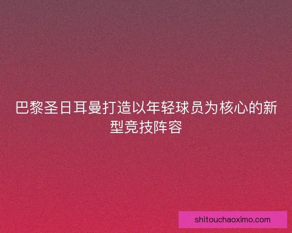 巴黎圣日耳曼打造以年轻球员为核心的新型竞技阵容 巴黎圣日耳曼打造以年轻球员为核心的新型竞技阵容