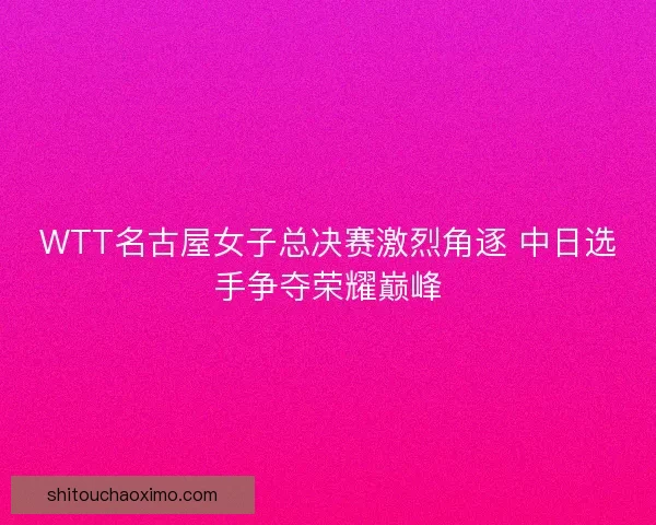 WTT名古屋女子总决赛激烈角逐 中日选手争夺荣耀巅峰 WTT名古屋女子总决赛激烈角逐 中日选手争夺荣耀巅峰