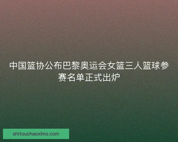 中国篮协公布巴黎奥运会女篮三人篮球参赛名单正式出炉 中国篮协公布巴黎奥运会女篮三人篮球参赛名单正式出炉