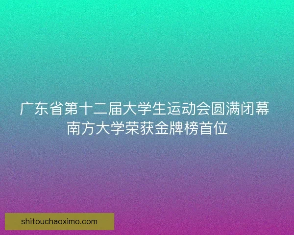 广东省第十二届大学生运动会圆满闭幕 南方大学荣获金牌榜首位