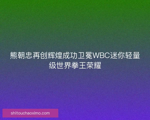 熊朝忠再创辉煌成功卫冕WBC迷你轻量级世界拳王荣耀
