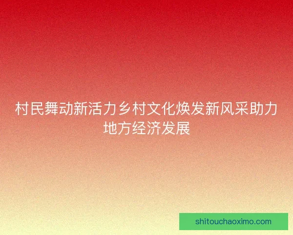 村民舞动新活力乡村文化焕发新风采助力地方经济发展