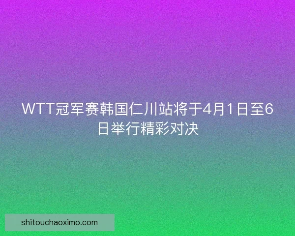 WTT冠军赛韩国仁川站将于4月1日至6日举行精彩对决
