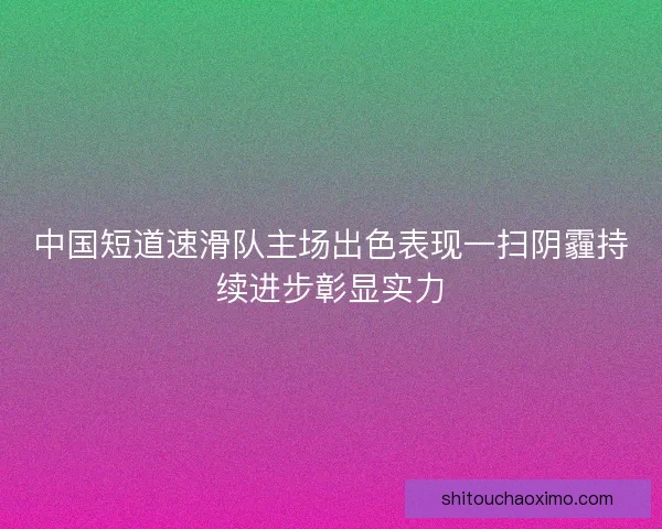 中国短道速滑队主场出色表现一扫阴霾持续进步彰显实力