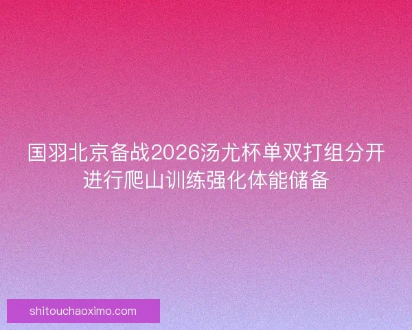 国羽北京备战2026汤尤杯单双打组分开进行爬山训练强化体能储备