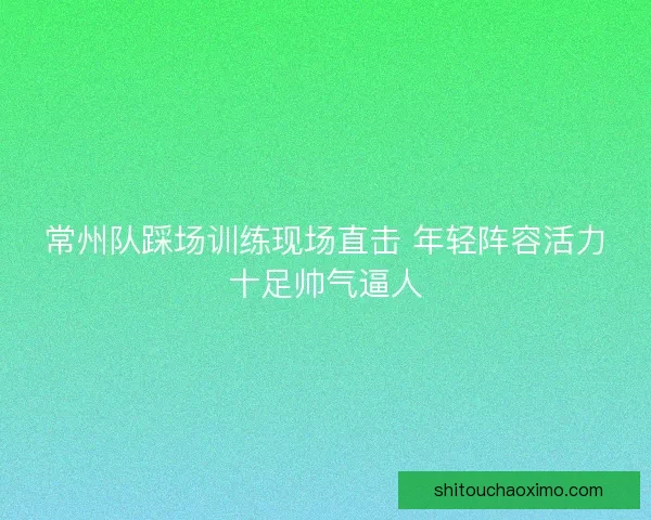 常州队踩场训练现场直击 年轻阵容活力十足帅气逼人