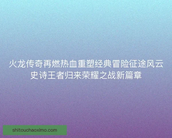 火龙传奇再燃热血重塑经典冒险征途风云史诗王者归来荣耀之战新篇章