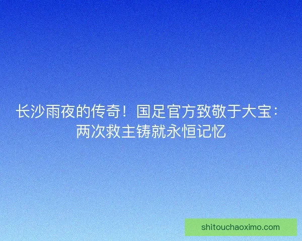 长沙雨夜的传奇！国足官方致敬于大宝：两次救主铸就永恒记忆