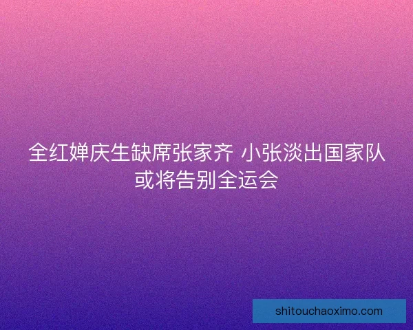 全红婵庆生缺席张家齐 小张淡出国家队或将告别全运会 全红婵庆生缺席张家齐 小张淡出国家队或将告别全运会