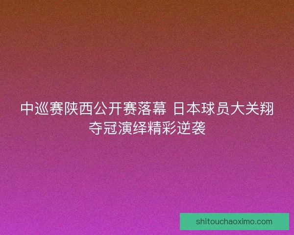 中巡赛陕西公开赛落幕 日本球员大关翔夺冠演绎精彩逆袭 中巡赛陕西公开赛落幕 日本球员大关翔夺冠演绎精彩逆袭